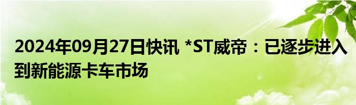 2024年09月27日快讯 *ST威帝：已逐步进入到新能源卡车市场