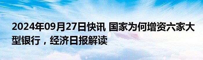 2024年09月27日快讯 国家为何增资六家大型银行，经济日报解读