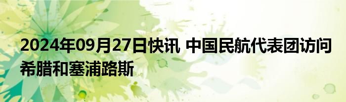 2024年09月27日快讯 中国民航代表团访问希腊和塞浦路斯