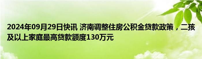 2024年09月29日快讯 济南调整住房公积金贷款政策，二孩及以上家庭最高贷款额度130万元