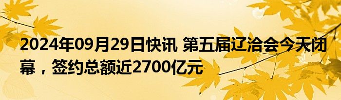 2024年09月29日快讯 第五届辽洽会今天闭幕，签约总额近2700亿元