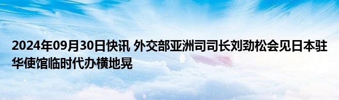 2024年09月30日快讯 外交部亚洲司司长刘劲松会见日本驻华使馆临时代办横地晃