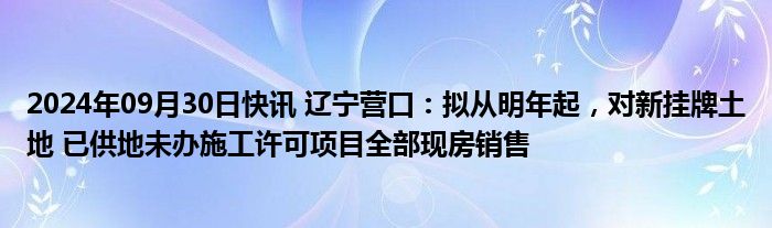 2024年09月30日快讯 辽宁营口：拟从明年起，对新挂牌土地 已供地未办施工许可项目全部现房销售