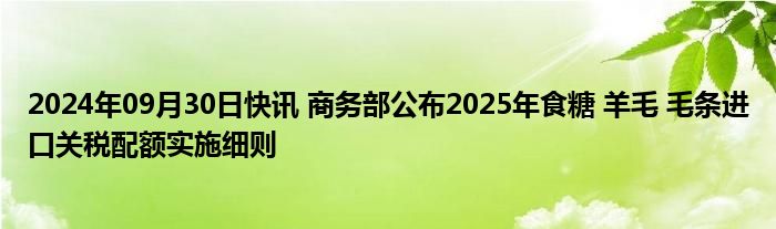 2024年09月30日快讯 商务部公布2025年食糖 羊毛 毛条进口关税配额实施细则