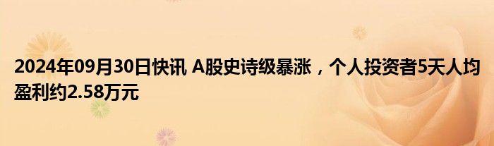 2024年09月30日快讯 A股史诗级暴涨，个人投资者5天人均盈利约2.58万元