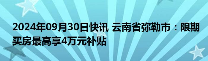 2024年09月30日快讯 云南省弥勒市：限期买房最高享4万元补贴