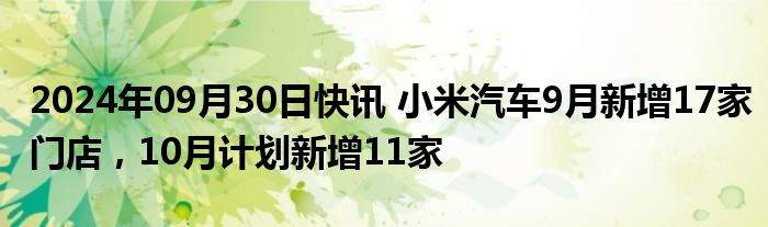 2024年09月30日快讯 小米汽车9月新增17家门店，10月计划新增11家