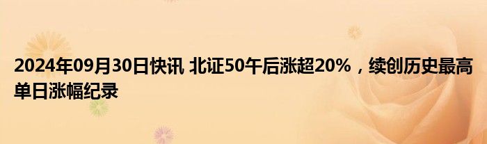 2024年09月30日快讯 北证50午后涨超20%，续创历史最高单日涨幅纪录