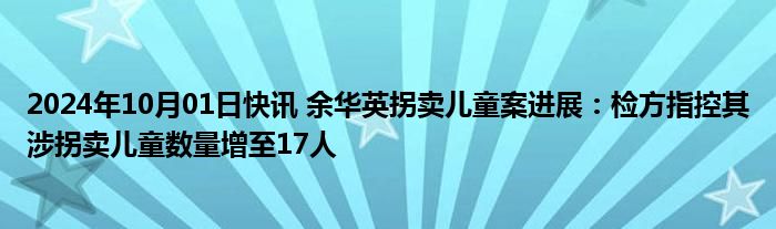 2024年10月01日快讯 余华英拐卖儿童案进展：检方指控其涉拐卖儿童数量增至17人