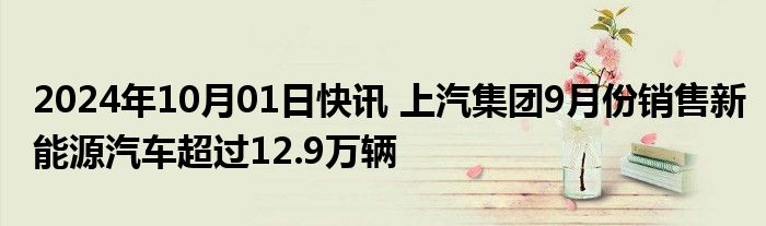 2024年10月01日快讯 上汽集团9月份销售新能源汽车超过12.9万辆