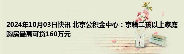 2024年10月03日快讯 北京公积金中心：京籍二孩以上家庭购房最高可贷160万元