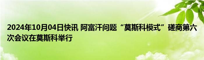 2024年10月04日快讯 阿富汗问题“莫斯科模式”磋商第六次会议在莫斯科举行