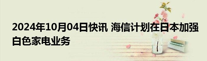 2024年10月04日快讯 海信计划在日本加强白色家电业务