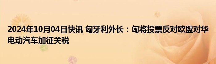 2024年10月04日快讯 匈牙利外长：匈将投票反对欧盟对华电动汽车加征关税