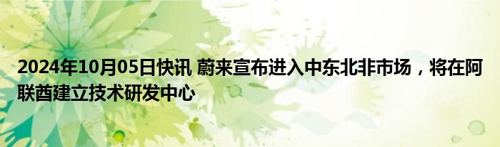 2024年10月05日快讯 蔚来宣布进入中东北非市场，将在阿联酋建立技术研发中心