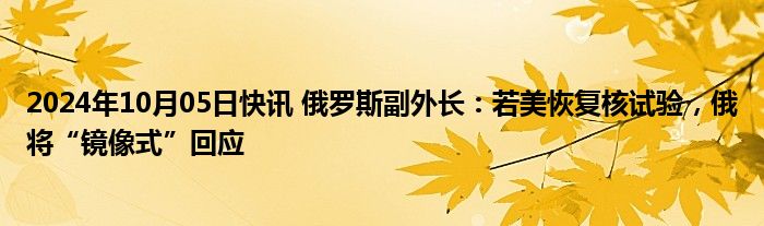 2024年10月05日快讯 俄罗斯副外长：若美恢复核试验，俄将“镜像式”回应