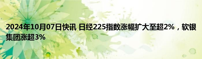 2024年10月07日快讯 日经225指数涨幅扩大至超2%，软银集团涨超3%