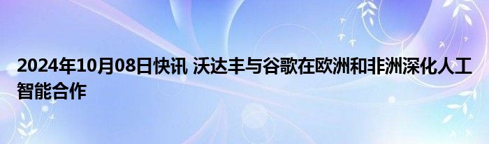 2024年10月08日快讯 沃达丰与谷歌在欧洲和非洲深化人工智能合作