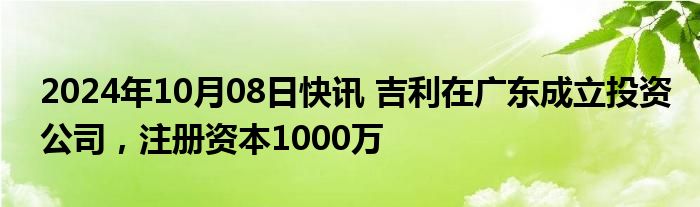 2024年10月08日快讯 吉利在广东成立投资公司，注册资本1000万