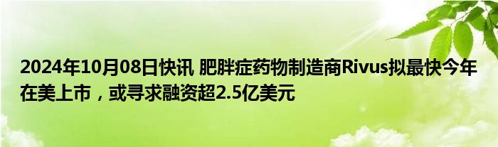 2024年10月08日快讯 肥胖症药物制造商Rivus拟最快今年在美上市，或寻求融资超2.5亿美元