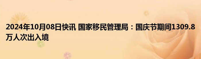 2024年10月08日快讯 国家移民管理局：国庆节期间1309.8万人次出入境