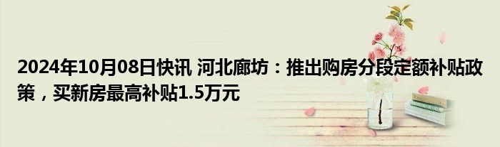 2024年10月08日快讯 河北廊坊：推出购房分段定额补贴政策，买新房最高补贴1.5万元