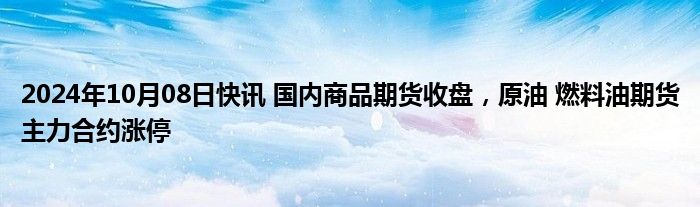 2024年10月08日快讯 国内商品期货收盘，原油 燃料油期货主力合约涨停