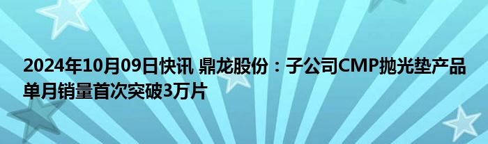 2024年10月09日快讯 鼎龙股份：子公司CMP抛光垫产品单月销量首次突破3万片