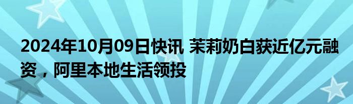 2024年10月09日快讯 茉莉奶白获近亿元融资，阿里本地生活领投