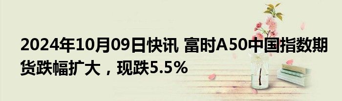 2024年10月09日快讯 富时A50中国指数期货跌幅扩大，现跌5.5%