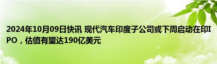 2024年10月09日快讯 现代汽车印度子公司或下周启动在印IPO，估值有望达190亿美元