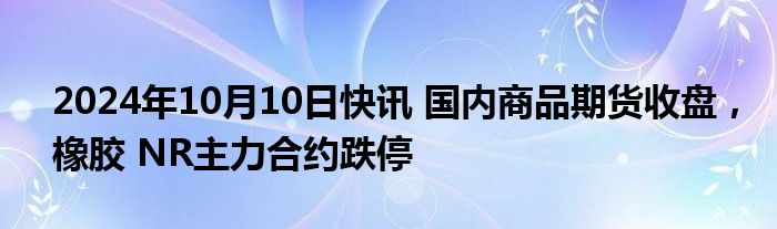 2024年10月10日快讯 国内商品期货收盘，橡胶 NR主力合约跌停