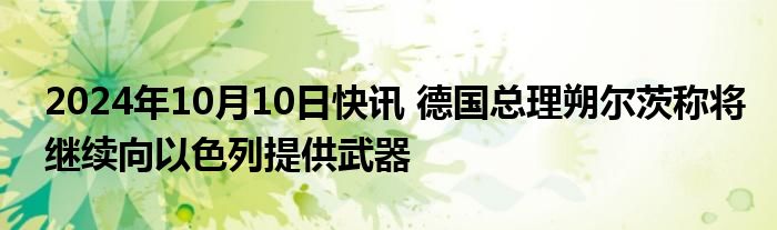 2024年10月10日快讯 德国总理朔尔茨称将继续向以色列提供武器