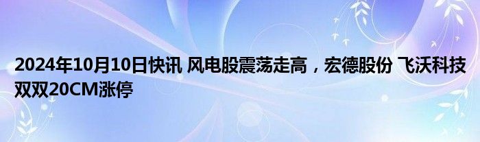 2024年10月10日快讯 风电股震荡走高，宏德股份 飞沃科技双双20CM涨停