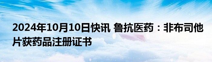 2024年10月10日快讯 鲁抗医药：非布司他片获药品注册证书