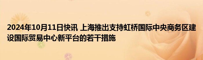 2024年10月11日快讯 上海推出支持虹桥国际中央商务区建设国际贸易中心新平台的若干措施