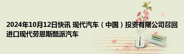 2024年10月12日快讯 现代汽车（中国）投资有限公司召回进口现代劳恩斯酷派汽车