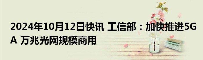 2024年10月12日快讯 工信部：加快推进5GA 万兆光网规模商用