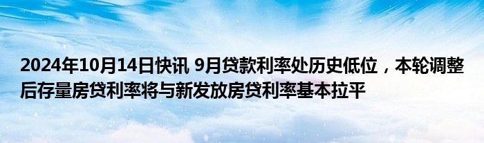 2024年10月14日快讯 9月贷款利率处历史低位，本轮调整后存量房贷利率将与新发放房贷利率基本拉平