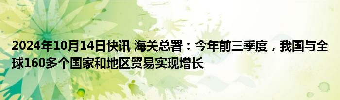 2024年10月14日快讯 海关总署：今年前三季度，我国与全球160多个国家和地区贸易实现增长