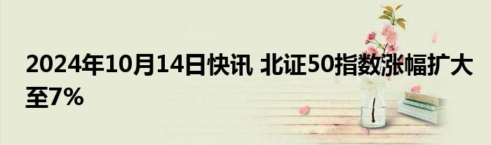 2024年10月14日快讯 北证50指数涨幅扩大至7%