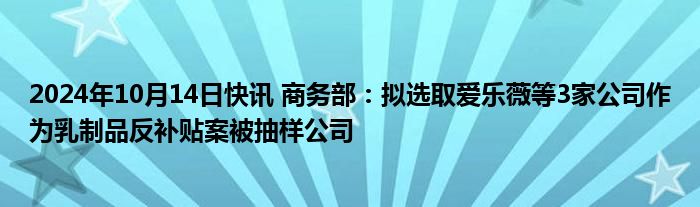 2024年10月14日快讯 商务部：拟选取爱乐薇等3家公司作为乳制品反补贴案被抽样公司