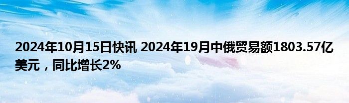 2024年10月15日快讯 2024年19月中俄贸易额1803.57亿美元，同比增长2%