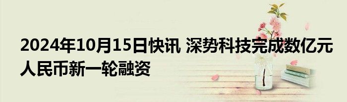 2024年10月15日快讯 深势科技完成数亿元人民币新一轮融资