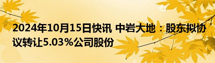 2024年10月15日快讯 中岩大地：股东拟协议转让5.03%公司股份