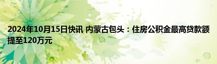 2024年10月15日快讯 内蒙古包头：住房公积金最高贷款额提至120万元