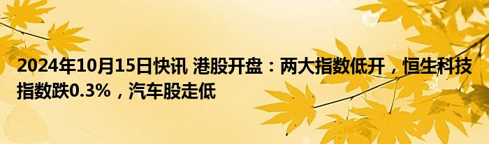 2024年10月15日快讯 港股开盘：两大指数低开，恒生科技指数跌0.3%，汽车股走低