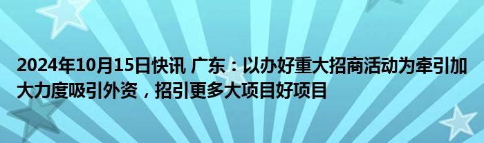 2024年10月15日快讯 广东：以办好重大招商活动为牵引加大力度吸引外资，招引更多大项目好项目