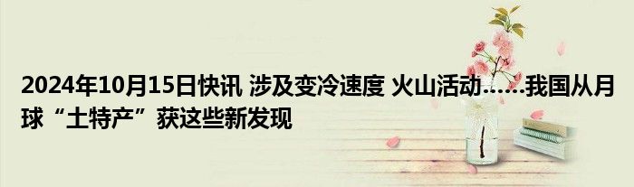 2024年10月15日快讯 涉及变冷速度 火山活动……我国从月球“土特产”获这些新发现