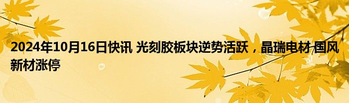 2024年10月16日快讯 光刻胶板块逆势活跃，晶瑞电材 国风新材涨停